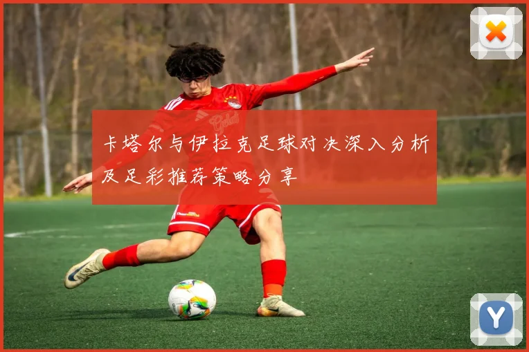 卡塔尔与伊拉克足球对决深入分析及足彩推荐策略分享