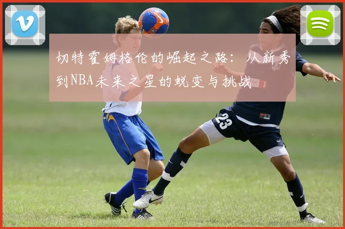 切特霍姆格伦的崛起之路：从新秀到NBA未来之星的蜕变与挑战