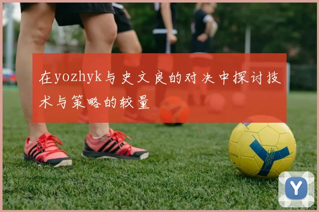 在yozhyk与史文良的对决中探讨技术与策略的较量