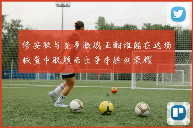 修安联与克鲁激战正酣谁能在这场较量中脱颖而出争夺胜利荣耀