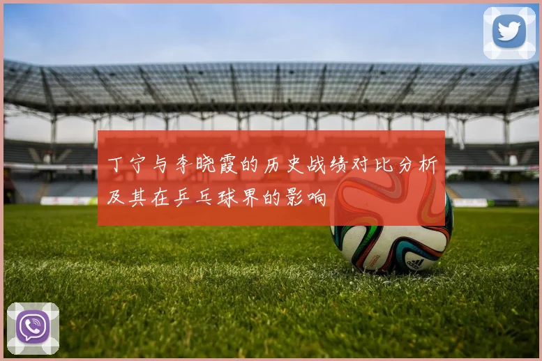 丁宁与李晓霞的历史战绩对比分析及其在乒乓球界的影响