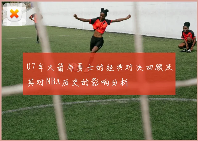 07年火箭与勇士的经典对决回顾及其对NBA历史的影响分析